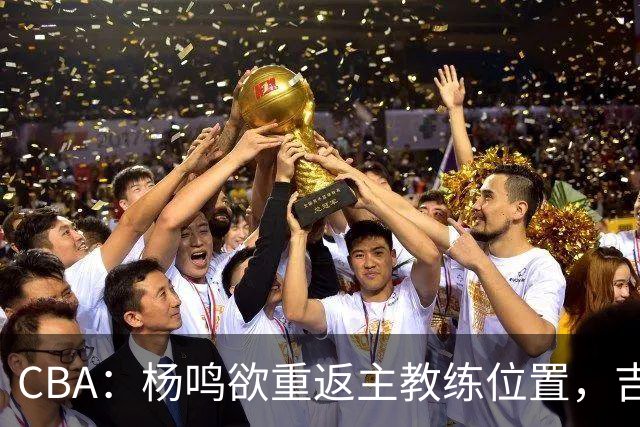 CBA：杨鸣欲重返主教练位置，吉林签下山东上赛季外线核心，赵睿场外迎喜事，广东欲租借黄明依到吉林